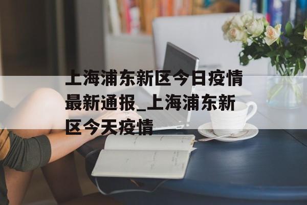 上海浦东新区今日疫情最新通报_上海浦东新区今天疫情