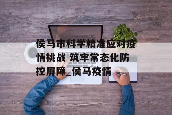 侯马市科学精准应对疫情挑战 筑牢常态化防控屏障_侯马疫情