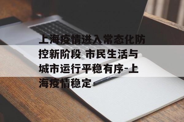 上海疫情进入常态化防控新阶段 市民生活与城市运行平稳有序-上海疫情稳定