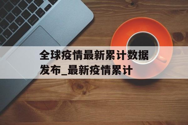 全球疫情最新累计数据发布_最新疫情累计