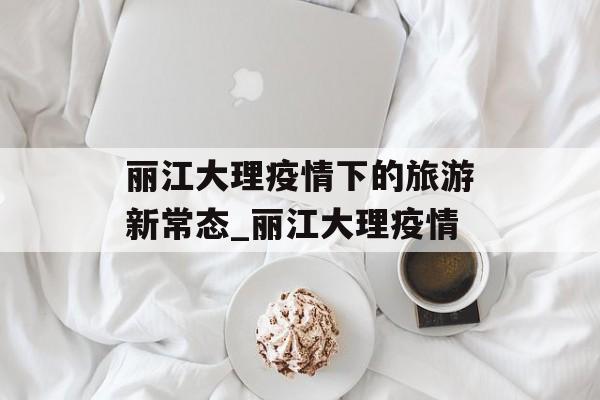 丽江大理疫情下的旅游新常态_丽江大理疫情