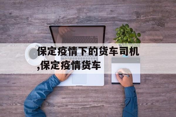保定疫情下的货车司机,保定疫情货车