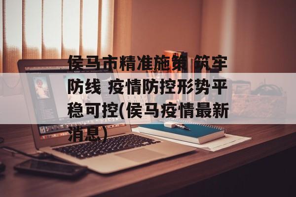 侯马市精准施策 筑牢防线 疫情防控形势平稳可控(侯马疫情最新消息)
