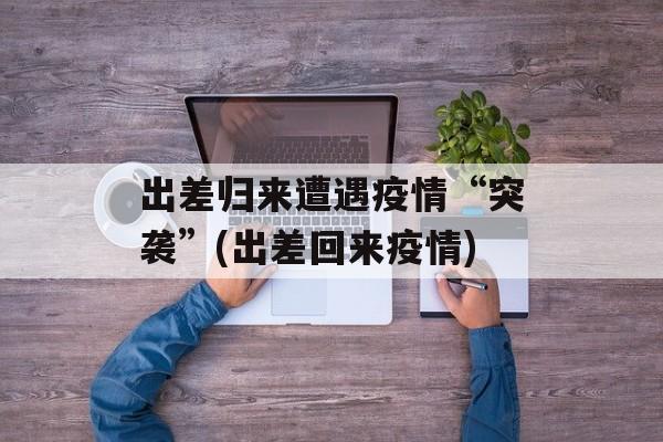 出差归来遭遇疫情“突袭”(出差回来疫情)