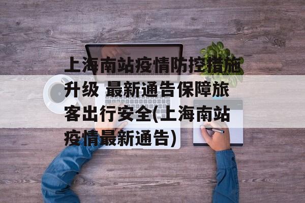 上海南站疫情防控措施升级 最新通告保障旅客出行安全(上海南站疫情最新通告)