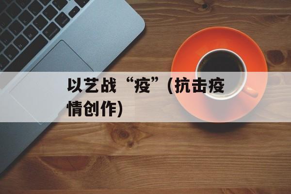 以艺战“疫”(抗击疫情创作)