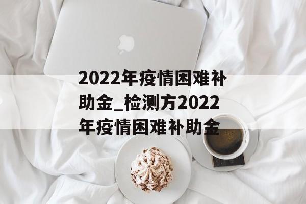 2022年疫情困难补助金_检测方2022年疫情困难补助金