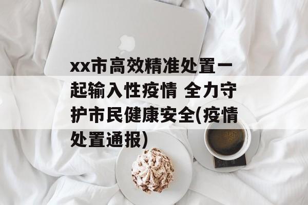 xx市高效精准处置一起输入性疫情 全力守护市民健康安全(疫情处置通报)