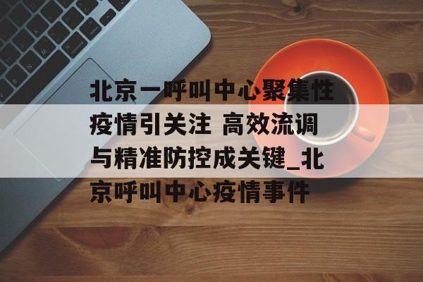 北京一呼叫中心聚集性疫情引关注 高效流调与精准防控成关键_北京呼叫中心疫情事件