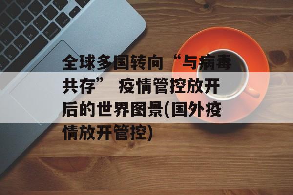 全球多国转向“与病毒共存” 疫情管控放开后的世界图景(国外疫情放开管控)