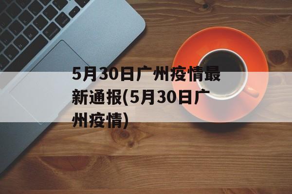 5月30日广州疫情最新通报(5月30日广州疫情)