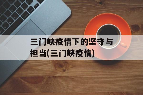 三门峡疫情下的坚守与担当(三门峡疫情)