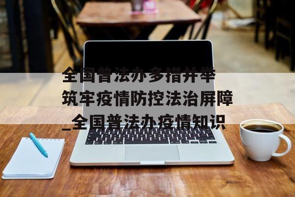 全国普法办多措并举 筑牢疫情防控法治屏障_全国普法办疫情知识