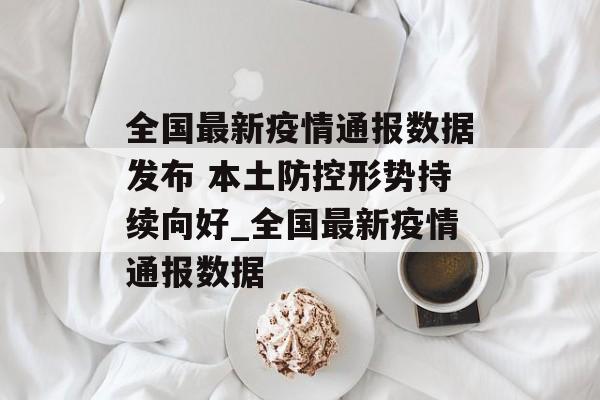 全国最新疫情通报数据发布 本土防控形势持续向好_全国最新疫情通报数据