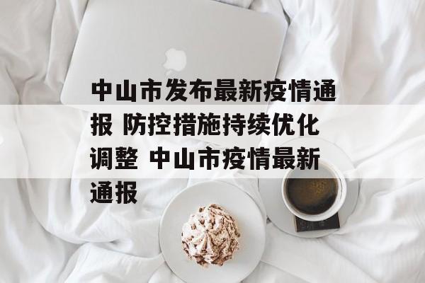 中山市发布最新疫情通报 防控措施持续优化调整 中山市疫情最新通报