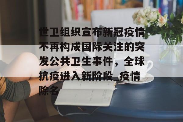 世卫组织宣布新冠疫情不再构成国际关注的突发公共卫生事件，全球抗疫进入新阶段_疫情除名