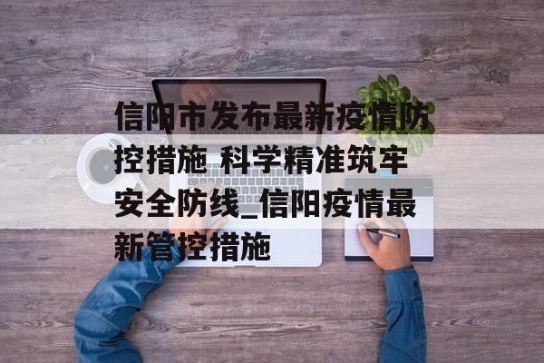 信阳市发布最新疫情防控措施 科学精准筑牢安全防线_信阳疫情最新管控措施