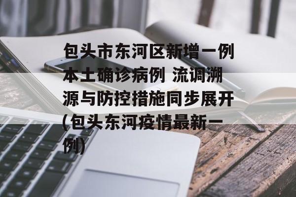 包头市东河区新增一例本土确诊病例 流调溯源与防控措施同步展开(包头东河疫情最新一例)