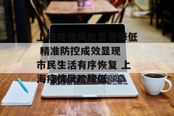 上海疫情风险显著降低 精准防控成效显现 市民生活有序恢复 上海疫情风险降低