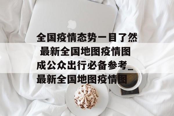 全国疫情态势一目了然 最新全国地图疫情图成公众出行必备参考_最新全国地图疫情图
