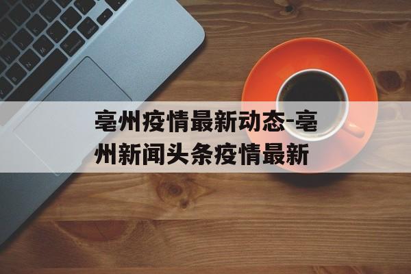 亳州疫情最新动态-亳州新闻头条疫情最新