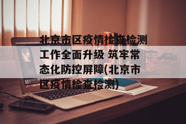 北京市区疫情检查检测工作全面升级 筑牢常态化防控屏障(北京市区疫情检查检测)