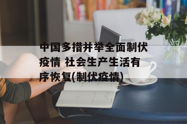 中国多措并举全面制伏疫情 社会生产生活有序恢复(制伏疫情)