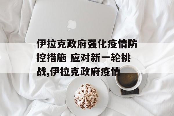 伊拉克政府强化疫情防控措施 应对新一轮挑战,伊拉克政府疫情