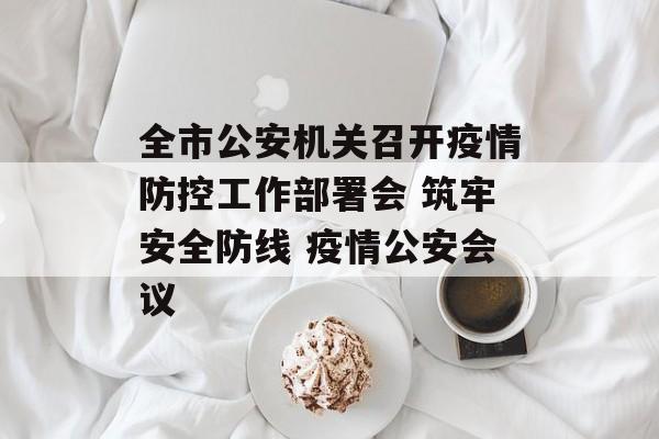 全市公安机关召开疫情防控工作部署会 筑牢安全防线 疫情公安会议