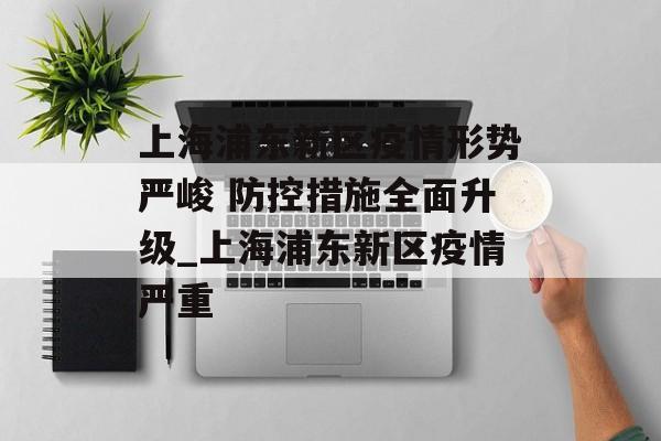 上海浦东新区疫情形势严峻 防控措施全面升级_上海浦东新区疫情严重