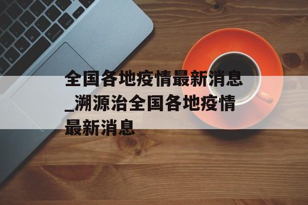 全国各地疫情最新消息_溯源治全国各地疫情最新消息