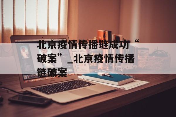 北京疫情传播链成功“破案”_北京疫情传播链破案