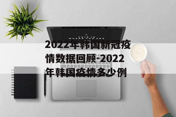 2022年韩国新冠疫情数据回顾-2022年韩国疫情多少例