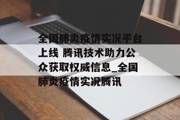 全国肺炎疫情实况平台上线 腾讯技术助力公众获取权威信息_全国肺炎疫情实况腾讯