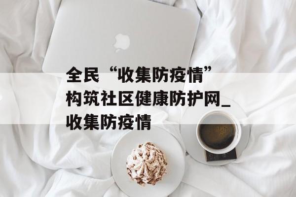 全民“收集防疫情” 构筑社区健康防护网_收集防疫情