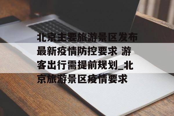 北京主要旅游景区发布最新疫情防控要求 游客出行需提前规划_北京旅游景区疫情要求
