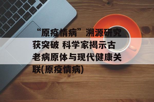 “原疫情病”溯源研究获突破 科学家揭示古老病原体与现代健康关联(原疫情病)