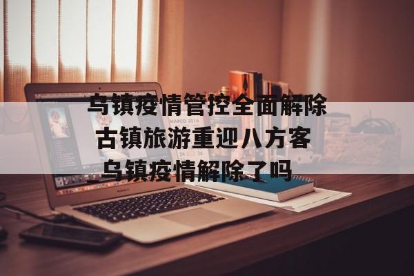 乌镇疫情管控全面解除 古镇旅游重迎八方客_乌镇疫情解除了吗