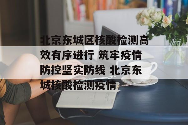 北京东城区核酸检测高效有序进行 筑牢疫情防控坚实防线 北京东城核酸检测疫情