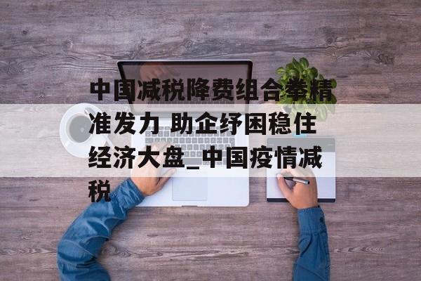 中国减税降费组合拳精准发力 助企纾困稳住经济大盘_中国疫情减税