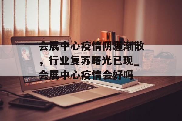 会展中心疫情阴霾渐散，行业复苏曙光已现_会展中心疫情会好吗