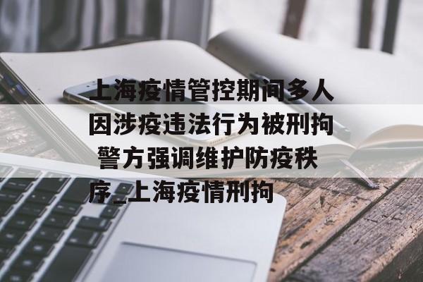 上海疫情管控期间多人因涉疫违法行为被刑拘 警方强调维护防疫秩序_上海疫情刑拘