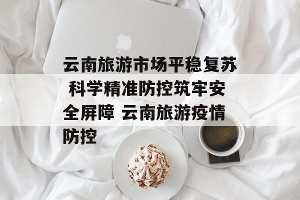 云南旅游市场平稳复苏 科学精准防控筑牢安全屏障 云南旅游疫情防控