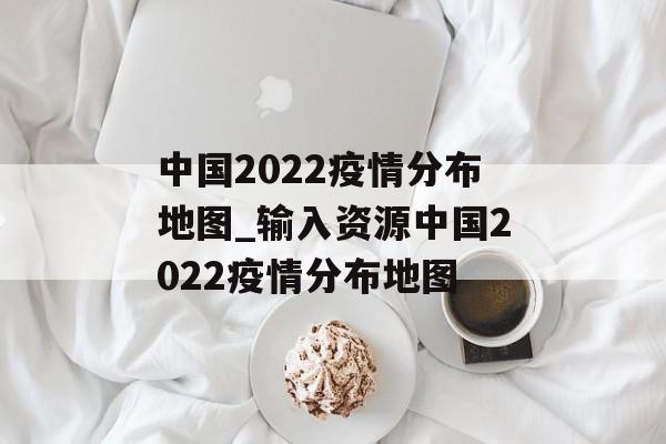 中国2022疫情分布地图_输入资源中国2022疫情分布地图