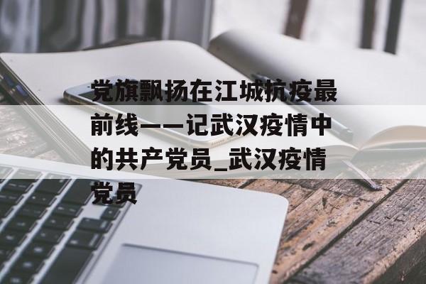 党旗飘扬在江城抗疫最前线——记武汉疫情中的共产党员_武汉疫情党员