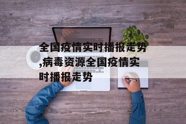 全国疫情实时播报走势,病毒资源全国疫情实时播报走势