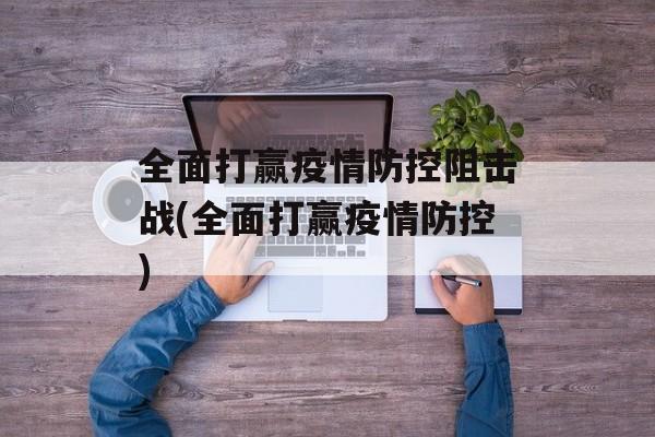 全面打赢疫情防控阻击战(全面打赢疫情防控)