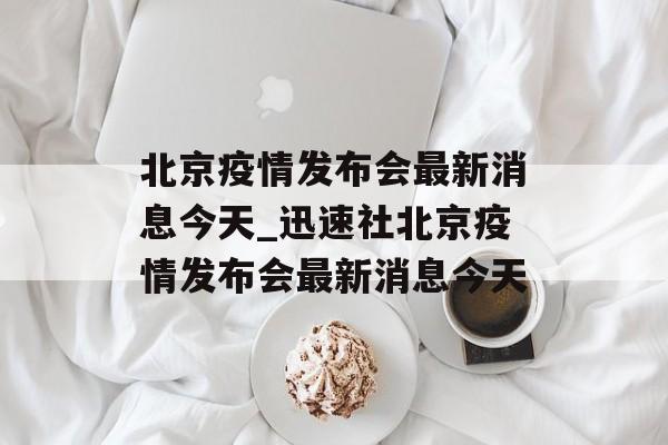 北京疫情发布会最新消息今天_迅速社北京疫情发布会最新消息今天