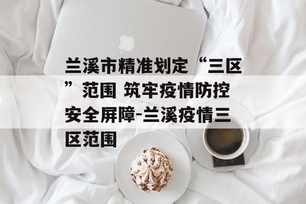 兰溪市精准划定“三区”范围 筑牢疫情防控安全屏障-兰溪疫情三区范围