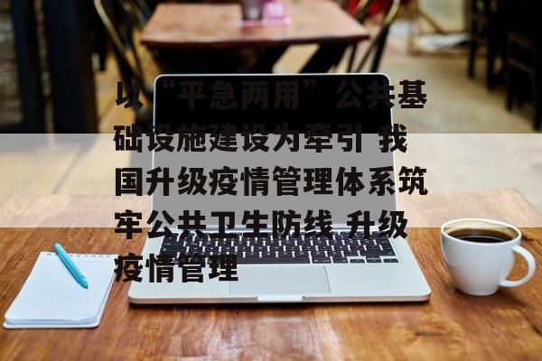 以“平急两用”公共基础设施建设为牵引 我国升级疫情管理体系筑牢公共卫生防线 升级疫情管理